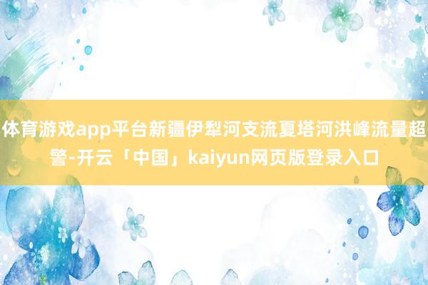 体育游戏app平台新疆伊犁河支流夏塔河洪峰流量超警-开云「中国」kaiyun网页版登录入口