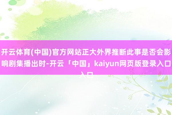 开云体育(中国)官方网站正大外界推断此事是否会影响剧集播出时-开云「中国」kaiyun网页版登录入口