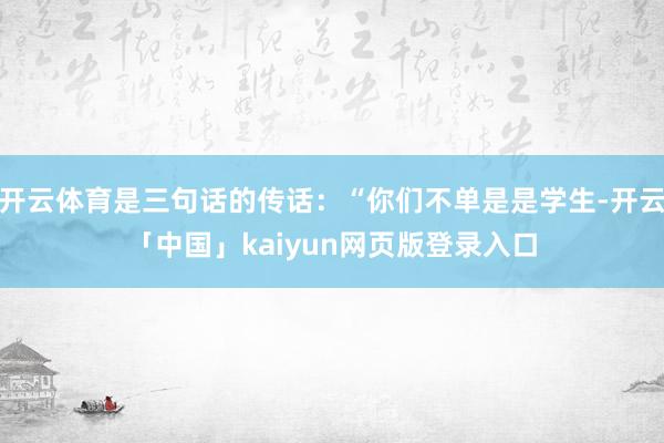 开云体育是三句话的传话：“你们不单是是学生-开云「中国」kaiyun网页版登录入口