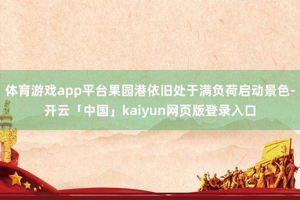 体育游戏app平台果园港依旧处于满负荷启动景色-开云「中国」kaiyun网页版登录入口