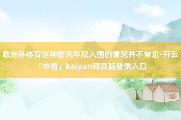 欧洲杯体育这种磨灭年双入围的情况并不常见-开云「中国」kaiyun网页版登录入口