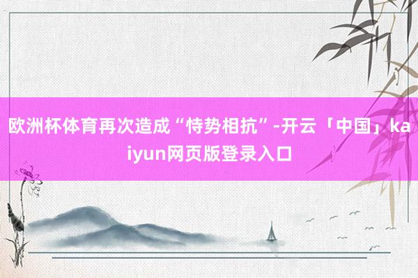 欧洲杯体育再次造成“恃势相抗”-开云「中国」kaiyun网页版登录入口
