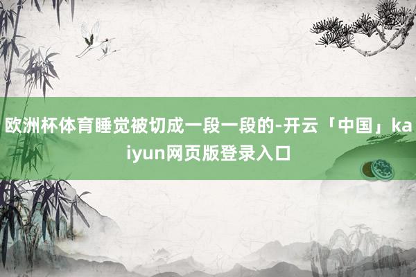 欧洲杯体育睡觉被切成一段一段的-开云「中国」kaiyun网页版登录入口