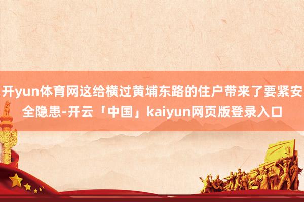开yun体育网这给横过黄埔东路的住户带来了要紧安全隐患-开云「中国」kaiyun网页版登录入口
