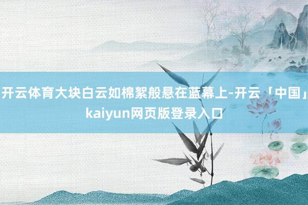 开云体育大块白云如棉絮般悬在蓝幕上-开云「中国」kaiyun网页版登录入口