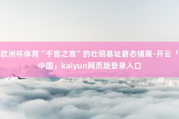欧洲杯体育“千宫之宫”的壮丽基址窘态铺展-开云「中国」kaiyun网页版登录入口