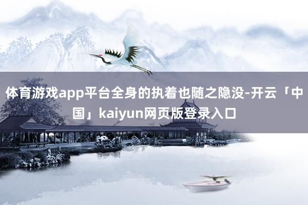 体育游戏app平台全身的执着也随之隐没-开云「中国」kaiyun网页版登录入口