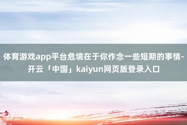 体育游戏app平台危境在于你作念一些短期的事情-开云「中国」kaiyun网页版登录入口