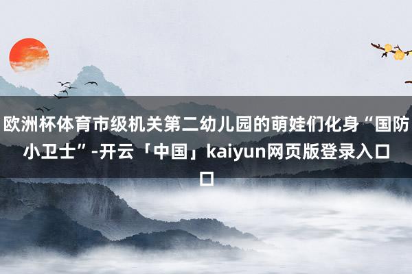 欧洲杯体育市级机关第二幼儿园的萌娃们化身“国防小卫士”-开云「中国」kaiyun网页版登录入口