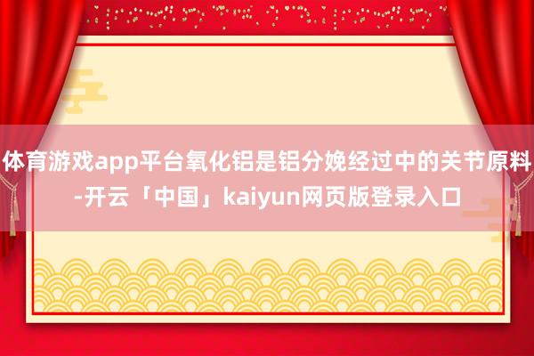 体育游戏app平台氧化铝是铝分娩经过中的关节原料-开云「中国」kaiyun网页版登录入口