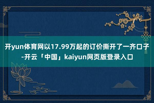 开yun体育网以17.99万起的订价撕开了一齐口子-开云「中国」kaiyun网页版登录入口