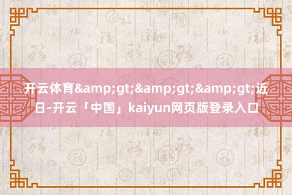 开云体育&gt;&gt;&gt;近日-开云「中国」kaiyun网页版登录入口