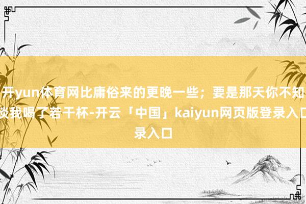 开yun体育网比庸俗来的更晚一些；要是那天你不知谈我喝了若干杯-开云「中国」kaiyun网页版登录入口