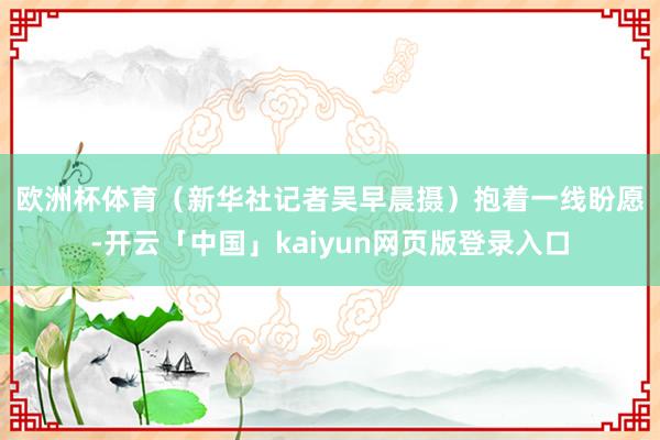 欧洲杯体育（新华社记者吴早晨摄）　　抱着一线盼愿-开云「中国」kaiyun网页版登录入口