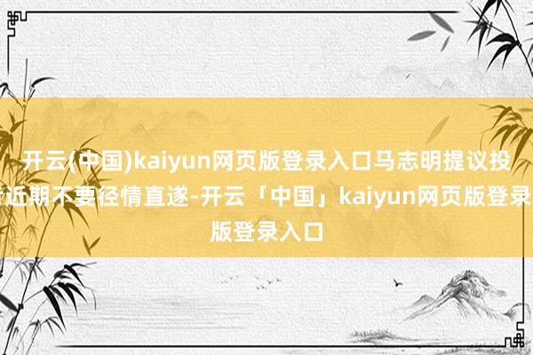 开云(中国)kaiyun网页版登录入口马志明提议投资者近期不要径情直遂-开云「中国」kaiyun网页版登录入口