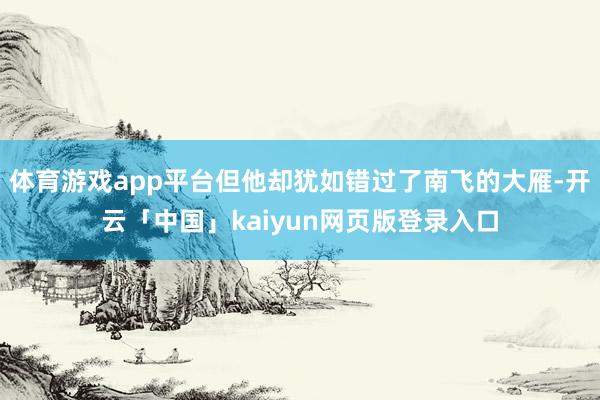 体育游戏app平台但他却犹如错过了南飞的大雁-开云「中国」kaiyun网页版登录入口