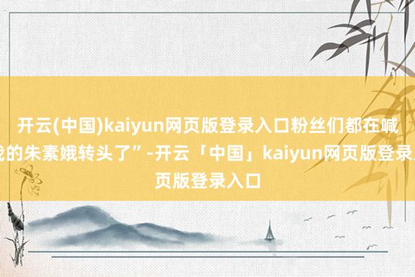开云(中国)kaiyun网页版登录入口粉丝们都在喊 “我的朱素娥转头了”-开云「中国」kaiyun网页版登录入口