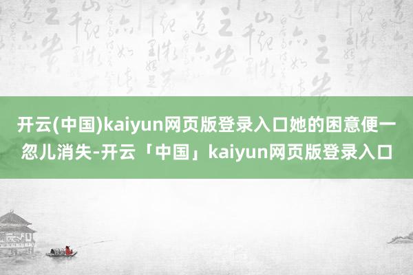 开云(中国)kaiyun网页版登录入口她的困意便一忽儿消失-开云「中国」kaiyun网页版登录入口
