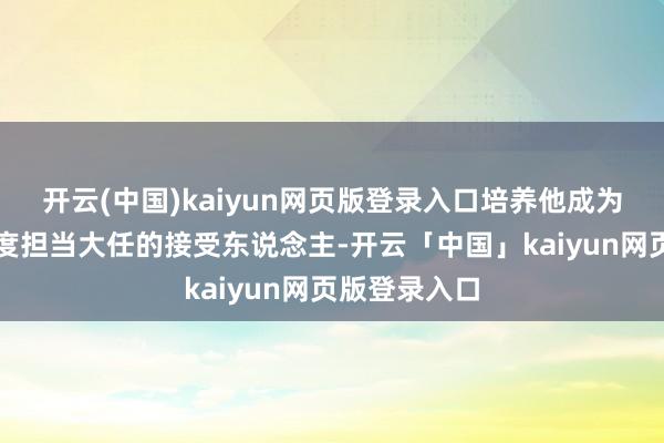 开云(中国)kaiyun网页版登录入口培养他成为一位能为国度担当大任的接受东说念主-开云「中国」kaiyun网页版登录入口