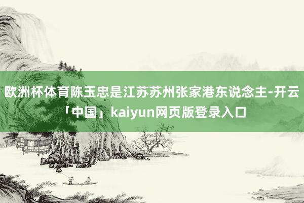 欧洲杯体育陈玉忠是江苏苏州张家港东说念主-开云「中国」kaiyun网页版登录入口