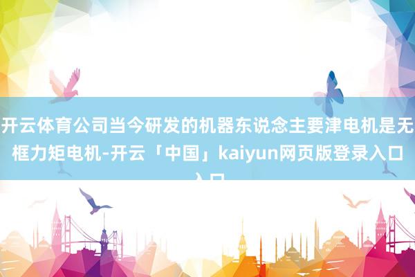 开云体育公司当今研发的机器东说念主要津电机是无框力矩电机-开云「中国」kaiyun网页版登录入口