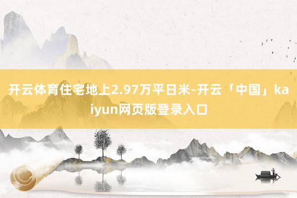 开云体育住宅地上2.97万平日米-开云「中国」kaiyun网页版登录入口