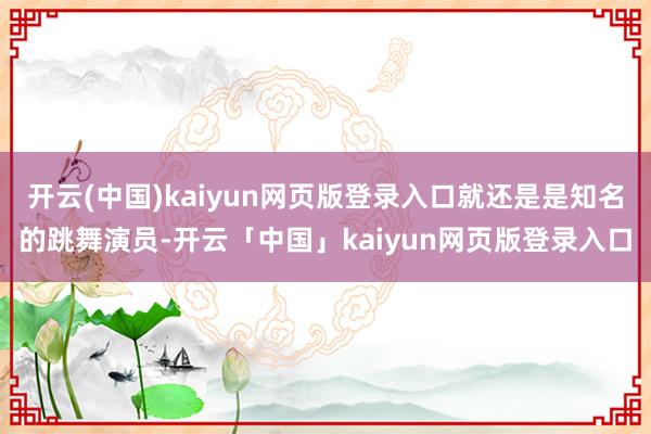 开云(中国)kaiyun网页版登录入口就还是是知名的跳舞演员-开云「中国」kaiyun网页版登录入口