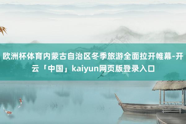 欧洲杯体育内蒙古自治区冬季旅游全面拉开帷幕-开云「中国」kaiyun网页版登录入口