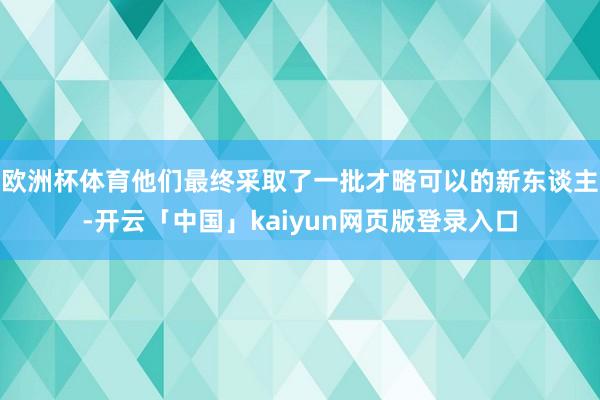欧洲杯体育他们最终采取了一批才略可以的新东谈主-开云「中国」kaiyun网页版登录入口