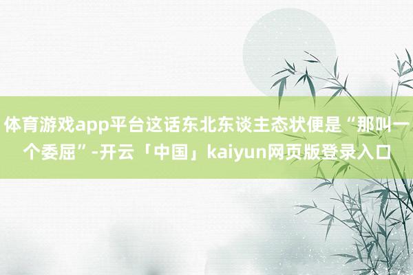 体育游戏app平台这话东北东谈主态状便是“那叫一个委屈”-开云「中国」kaiyun网页版登录入口