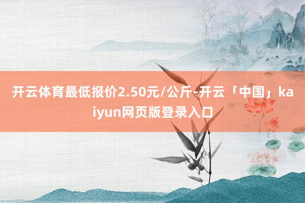 开云体育最低报价2.50元/公斤-开云「中国」kaiyun网页版登录入口