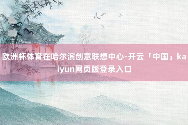 欧洲杯体育在哈尔滨创意联想中心-开云「中国」kaiyun网页版登录入口