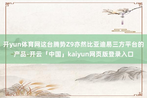 开yun体育网这台腾势Z9亦然比亚迪易三方平台的产品-开云「中国」kaiyun网页版登录入口