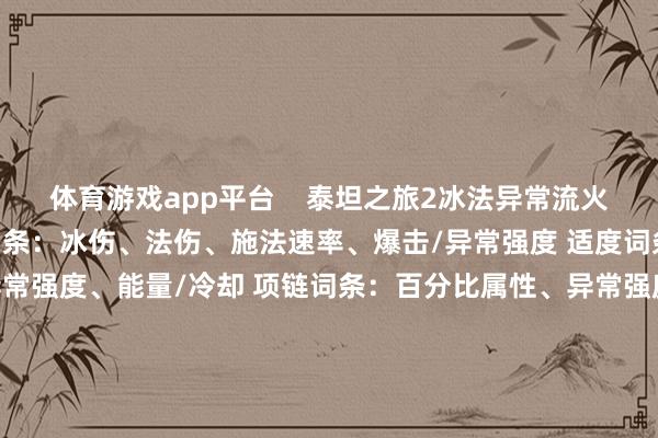 体育游戏app平台    泰坦之旅2冰法异常流火器装备词条如何选 火器词条：冰伤、法伤、施法速率、爆击/异常强度 适度词条：冰伤、法伤、暴击/异常强度、能量/冷却 项链词条：百分比属性、异常强度、能量 头盔词条：施法速率、冷却、能量 肩膀词条：暴击、异常强度 盔甲词条：活力、常识、人命值 臂章词条：冰伤、常识 鞋子词条：移速、位移冷却 血瓶词条：人命值 蓝瓶词条：能量    			-开云「中国」k