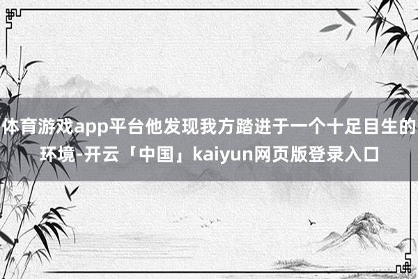 体育游戏app平台他发现我方踏进于一个十足目生的环境-开云「中国」kaiyun网页版登录入口