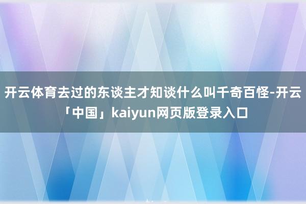 开云体育去过的东谈主才知谈什么叫千奇百怪-开云「中国」kaiyun网页版登录入口