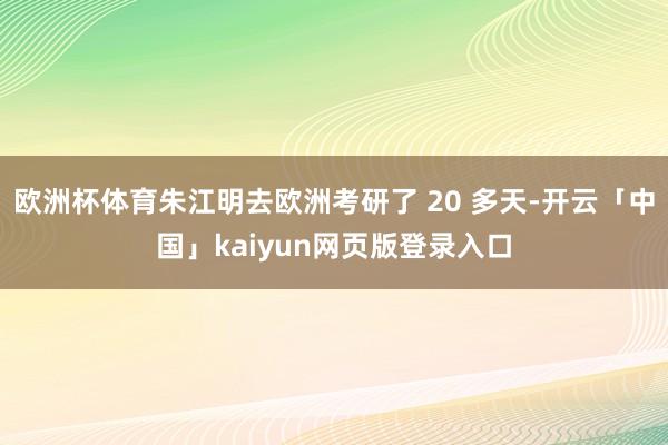欧洲杯体育朱江明去欧洲考研了 20 多天-开云「中国」kaiyun网页版登录入口