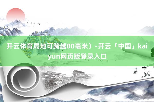 开云体育局地可跨越80毫米）-开云「中国」kaiyun网页版登录入口