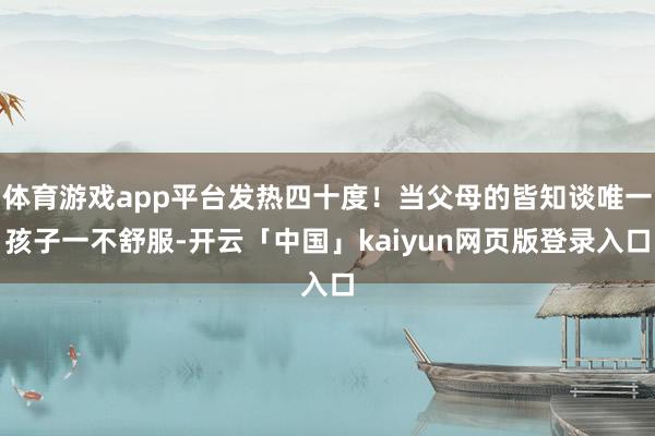 体育游戏app平台发热四十度！当父母的皆知谈唯一孩子一不舒服-开云「中国」kaiyun网页版登录入口