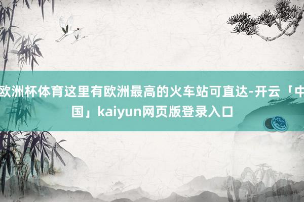 欧洲杯体育这里有欧洲最高的火车站可直达-开云「中国」kaiyun网页版登录入口