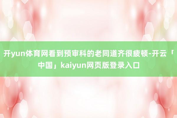 开yun体育网看到预审科的老同道齐很疲顿-开云「中国」kaiyun网页版登录入口