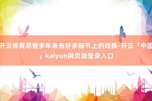 开云体育尽管多年来有好多细节上的改换-开云「中国」kaiyun网页版登录入口