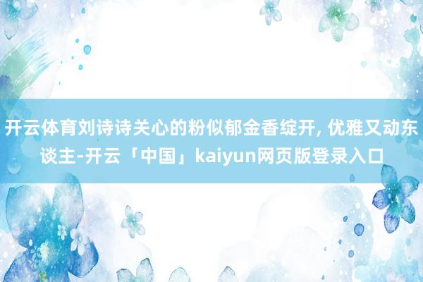开云体育刘诗诗关心的粉似郁金香绽开, 优雅又动东谈主-开云「中国」kaiyun网页版登录入口