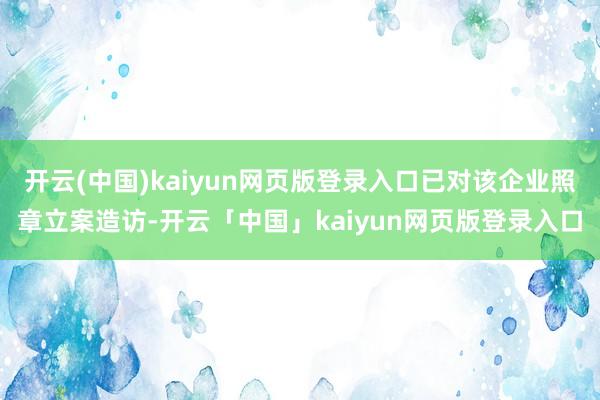 开云(中国)kaiyun网页版登录入口已对该企业照章立案造访-开云「中国」kaiyun网页版登录入口