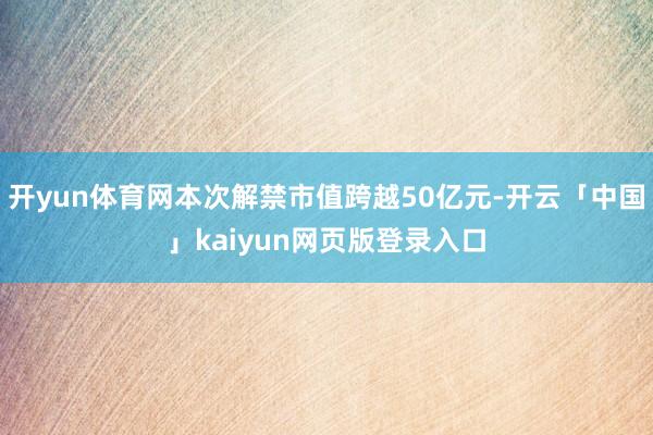 开yun体育网本次解禁市值跨越50亿元-开云「中国」kaiyun网页版登录入口