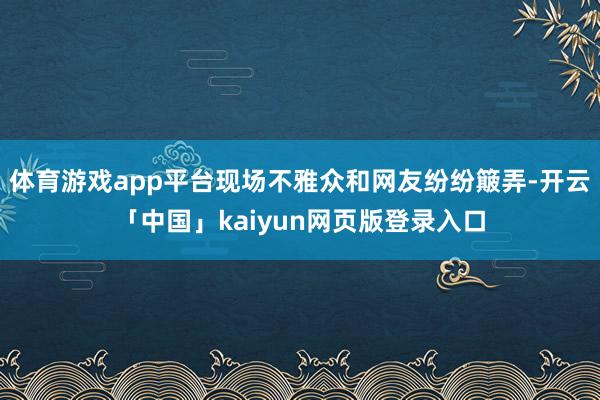 体育游戏app平台现场不雅众和网友纷纷簸弄-开云「中国」kaiyun网页版登录入口