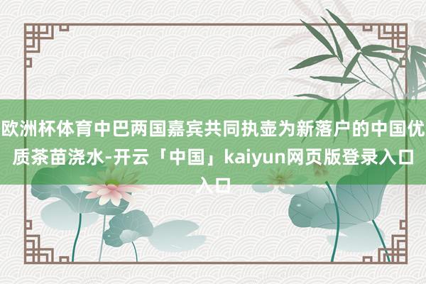 欧洲杯体育中巴两国嘉宾共同执壶为新落户的中国优质茶苗浇水-开云「中国」kaiyun网页版登录入口