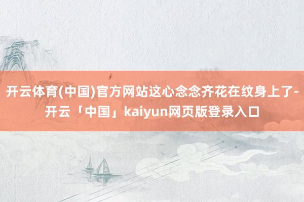 开云体育(中国)官方网站这心念念齐花在纹身上了-开云「中国」kaiyun网页版登录入口