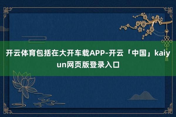 开云体育包括在大开车载APP-开云「中国」kaiyun网页版登录入口