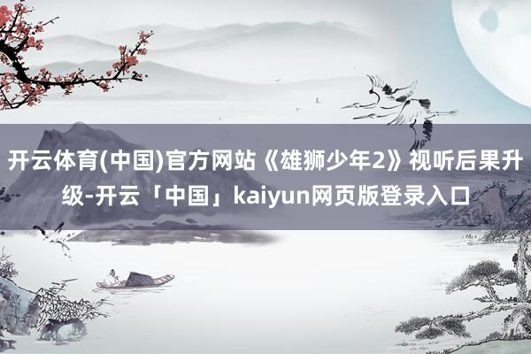 开云体育(中国)官方网站《雄狮少年2》视听后果升级-开云「中国」kaiyun网页版登录入口